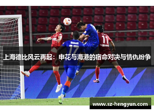 上海德比风云再起：申花与海港的宿命对决与情仇纷争