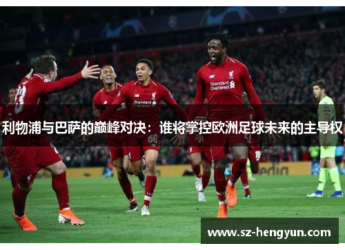 利物浦与巴萨的巅峰对决：谁将掌控欧洲足球未来的主导权