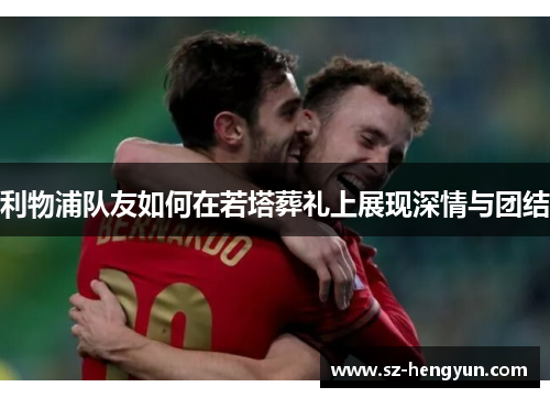 利物浦队友如何在若塔葬礼上展现深情与团结