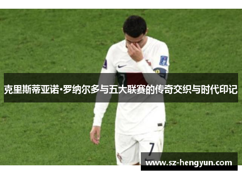 克里斯蒂亚诺·罗纳尔多与五大联赛的传奇交织与时代印记